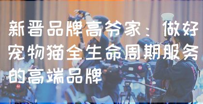 新晋品牌高爷家:做好宠物猫全生命周期服务的高端品牌