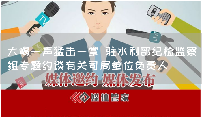大喝一声猛击一掌 驻水利部纪检监察组专题约谈有关司局单位负责人