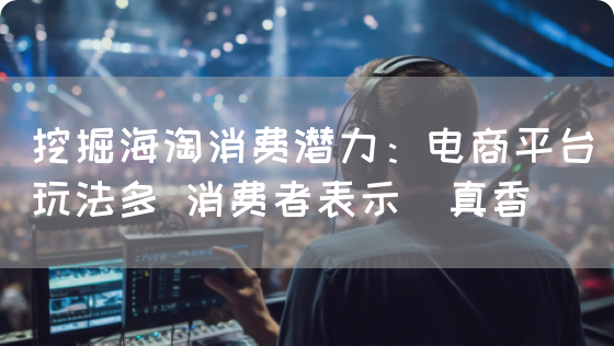 挖掘海淘消费潜力:电商平台玩法多 消费者表示"真香"