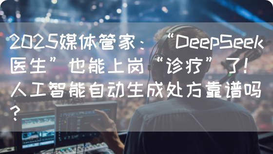2025媒体管家:“DeepSeek医生”也能上岗“诊疗”了!人工智能自动生成处方靠谱吗?