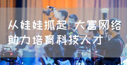 从娃娃抓起 大富网络助力培育科技人才