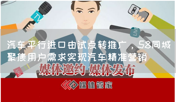 汽车平行进口由试点转推广,58同城聚焦用户需求实现汽车精准营销