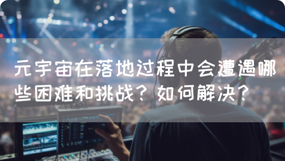 元宇宙在落地过程中会遭遇哪些困难和挑战?如何解决?