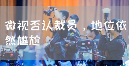 微视否认裁员,地位依然尴尬