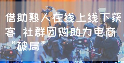 借助熟人在线上线下获客 社群团购助力电商“破局”
